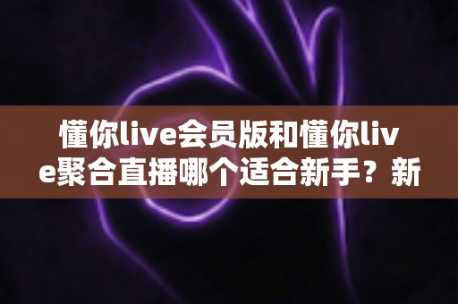 懂你live会员版和懂你live聚合直播哪个适合新手？新手选对直播工具的全攻略