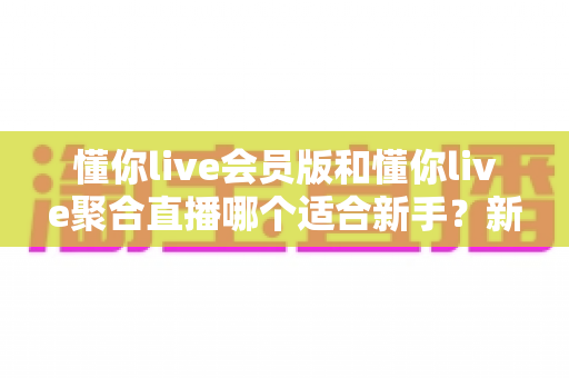 懂你live会员版和懂你live聚合直播哪个适合新手？新手选对直播工具的全攻略