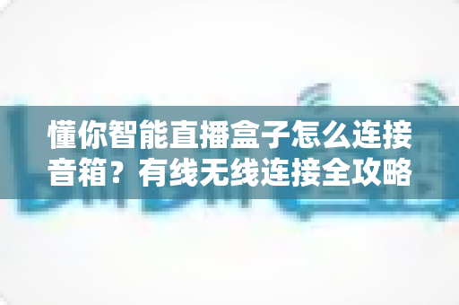 懂你智能直播盒子怎么连接音箱?有线无线连接全攻略,轻松搞定直播音质 懂你智能直播盒子怎么连接音箱?有线无线连接全攻略,轻松搞定直播音质
