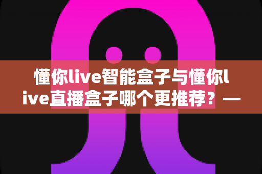 懂你live智能盒子与懂你live直播盒子哪个更推荐？——一份写给新手的深度选购对比指南