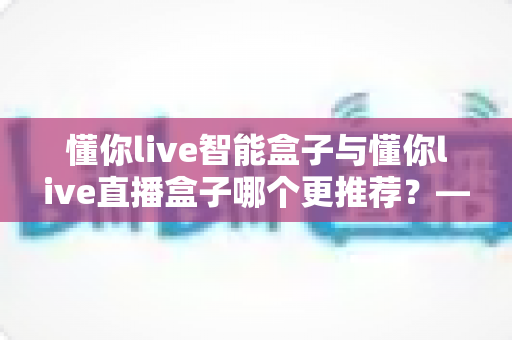 懂你live智能盒子与懂你live直播盒子哪个更推荐？——一份写给新手的深度选购对比指南
