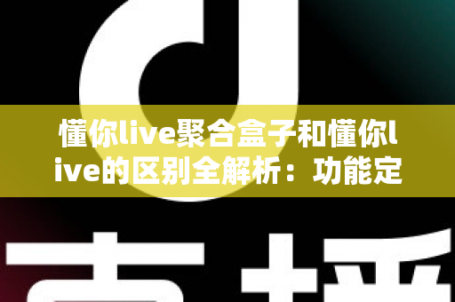 懂你live聚合盒子和懂你live的区别全解析：功能定位、使用场景与选择指南一篇文章讲清楚