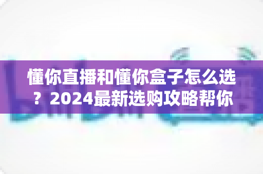 懂你直播和懂你盒子怎么选？2024最新选购攻略帮你一次搞懂两者差异