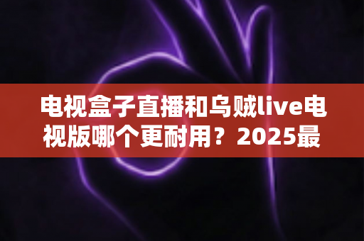 电视盒子直播和乌贼live电视版哪个更耐用?2025最新深度对比评测与避坑选购指南 电视盒子直播和乌贼live电视版哪个更耐用?2025最新深度对比评测与避坑选购指南