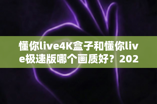 懂你live4K盒子和懂你live极速版哪个画质好？2025最新深度对比评测帮你选对不踩坑