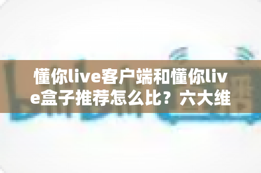 懂你live客户端和懂你live盒子推荐怎么比？六大维度+选购建议全面解析