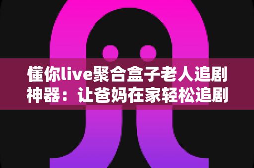 懂你live聚合盒子老人追剧神器:让爸妈在家轻松追剧的贴心伴侣 懂你live聚合盒子老人追剧神器:让爸妈在家轻松追剧的贴心伴侣