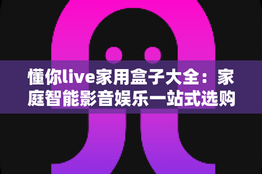懂你live家用盒子大全:家庭智能影音娱乐一站式选购与使用全攻略 懂你live家用盒子大全:家庭智能影音娱乐一站式选购与使用全攻略
