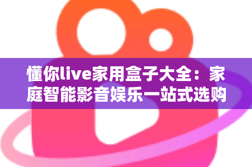 懂你live家用盒子大全:家庭智能影音娱乐一站式选购与使用全攻略 懂你live家用盒子大全:家庭智能影音娱乐一站式选购与使用全攻略