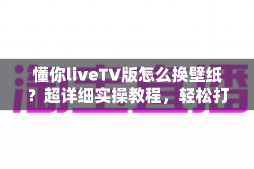 懂你liveTV版怎么换壁纸?超详细实操教程,轻松打造专属个性电视桌面 懂你liveTV版怎么换壁纸?超详细实操教程,轻松打造专属个性电视桌面