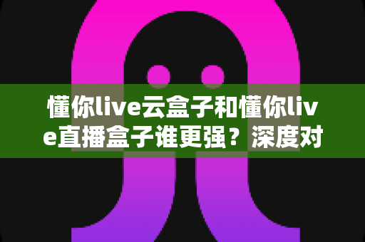 懂你live云盒子和懂你live直播盒子谁更强?深度对比测评帮你选对不踩坑 懂你live云盒子和懂你live直播盒子谁更强?深度对比测评帮你选对不踩坑