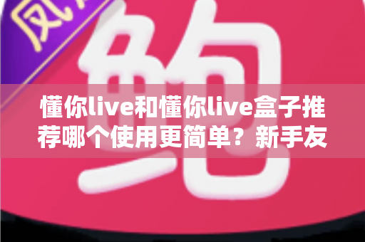 懂你live和懂你live盒子推荐哪个使用更简单？新手友好度全面对比与选购避坑指南
