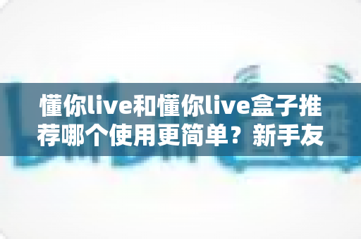懂你live和懂你live盒子推荐哪个使用更简单？新手友好度全面对比与选购避坑指南