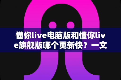 懂你live电脑版和懂你live旗舰版哪个更新快?一文读懂两大版本更新频率与选择指南 懂你live电脑版和懂你live旗舰版哪个更新快?一文读懂两大版本更新频率与选择指南