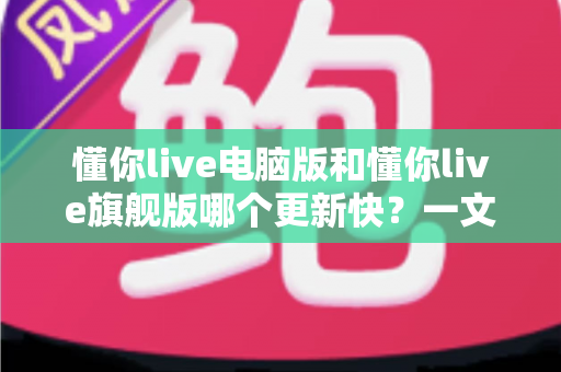 懂你live电脑版和懂你live旗舰版哪个更新快?一文读懂两大版本更新频率与选择指南 懂你live电脑版和懂你live旗舰版哪个更新快?一文读懂两大版本更新频率与选择指南