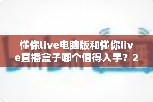 懂你live电脑版和懂你live直播盒子哪个值得入手?2025年最全选购对比指南,帮你一次选对不踩坑 懂你live电脑版和懂你live直播盒子哪个值得入手?2025年最全选购对比指南,帮你一次选对不踩坑