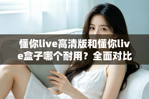 懂你live高清版和懂你live盒子哪个耐用？全面对比分析帮你选出更耐用的选择