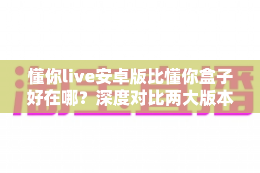 懂你live安卓版比懂你盒子好在哪?深度对比两大版本差异,帮你选对更适合的使用方案 懂你live安卓版比懂你盒子好在哪?深度对比两大版本差异,帮你选对更适合的使用方案