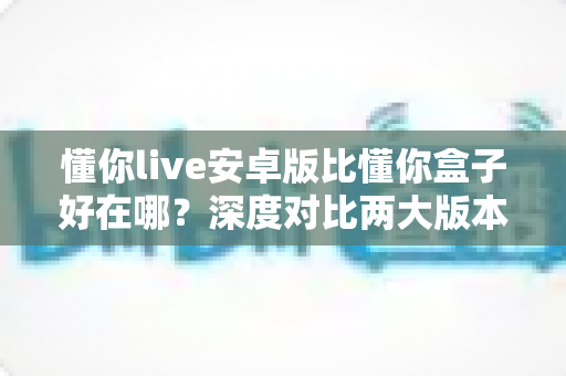 懂你live安卓版比懂你盒子好在哪？深度对比两大版本差异，帮你选对更适合的使用方案