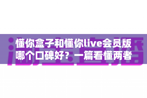 懂你盒子和懂你live会员版哪个口碑好？一篇看懂两者区别与真实用户评价的深度测评指南