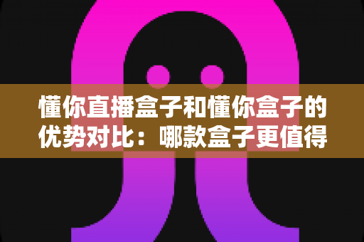懂你直播盒子和懂你盒子的优势对比：哪款盒子更值得入手？深度解析帮你选对不选贵