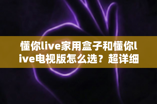 懂你live家用盒子和懂你live电视版怎么选？超详细选购对比指南，帮你找到最适合的观影方案