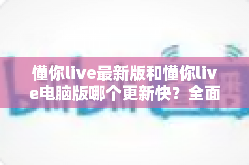 懂你live最新版和懂你live电脑版哪个更新快？全面解析两大版本更新节奏与使用选择