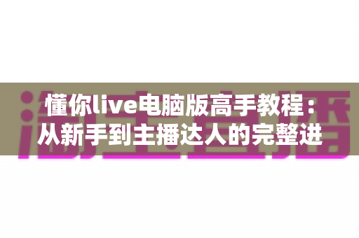 懂你live电脑版高手教程:从新手到主播达人的完整进阶指南 懂你live电脑版高手教程:从新手到主播达人的完整进阶指南