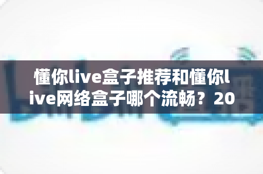 懂你live盒子推荐和懂你live网络盒子哪个流畅？2025年选购攻略与流畅度深度实测指南