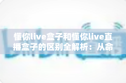 懂你live盒子和懂你live直播盒子的区别全解析:从命名、功能到选购,一文帮你彻底搞懂 懂你live盒子和懂你live直播盒子的区别全解析:从命名、功能到选购,一文帮你彻底搞懂