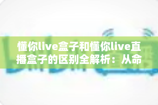 懂你live盒子和懂你live直播盒子的区别全解析：从命名、功能到选购，一文帮你彻底搞懂