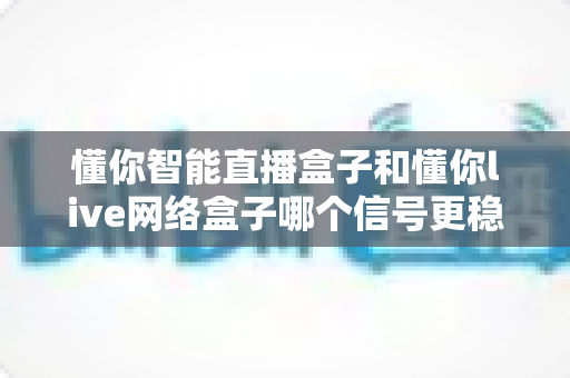 懂你智能直播盒子和懂你live网络盒子哪个信号更稳定？深度实测对比与选购避坑指南