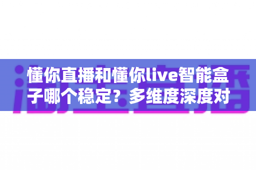 懂你直播和懂你live智能盒子哪个稳定？多维度深度对比，帮你选出更省心的家庭观影方案