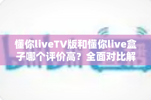 懂你liveTV版和懂你live盒子哪个评价高？全面对比解析，看完再选不踩坑