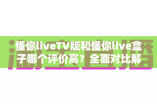 懂你liveTV版和懂你live盒子哪个评价高？全面对比解析，看完再选不踩坑