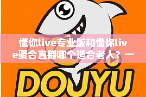 懂你live专业版和懂你live聚合直播哪个适合老人?一篇文章帮您为长辈选对直播工具 懂你live专业版和懂你live聚合直播哪个适合老人?一篇文章帮您为长辈选对直播工具
