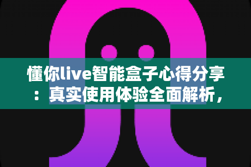 懂你live智能盒子心得分享：真实使用体验全面解析，帮你决定值不值得买