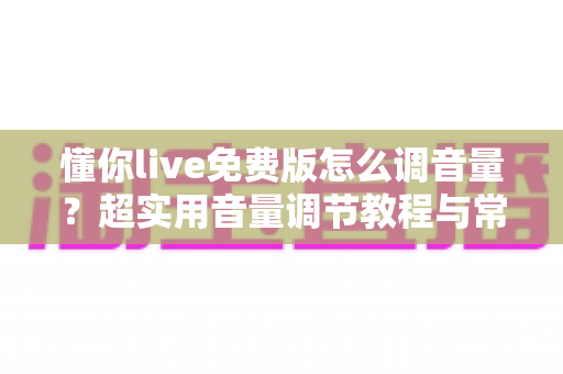 懂你live免费版怎么调音量？超实用音量调节教程与常见问题一次讲清楚