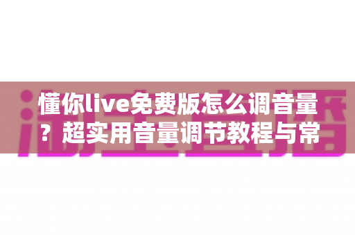 懂你live免费版怎么调音量？超实用音量调节教程与常见问题一次讲清楚