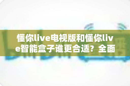 懂你live电视版和懂你live智能盒子谁更合适?全面对比解析帮你选对设备 懂你live电视版和懂你live智能盒子谁更合适?全面对比解析帮你选对设备
