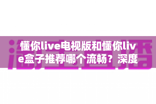 懂你live电视版和懂你live盒子推荐哪个流畅?深度对比解析助你选出最佳观影方案 懂你live电视版和懂你live盒子推荐哪个流畅?深度对比解析助你选出最佳观影方案