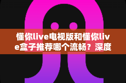 懂你live电视版和懂你live盒子推荐哪个流畅?深度对比解析助你选出最佳观影方案 懂你live电视版和懂你live盒子推荐哪个流畅?深度对比解析助你选出最佳观影方案