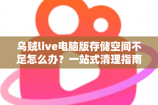 乌贼live电脑版存储空间不足怎么办？一站式清理指南与实用优化技巧全解析