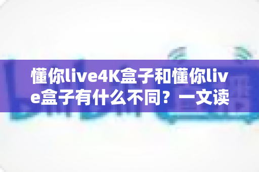 懂你live4K盒子和懂你live盒子有什么不同?一文读懂两大版本的核心区别与选购建议 懂你live4K盒子和懂你live盒子有什么不同?一文读懂两大版本的核心区别与选购建议