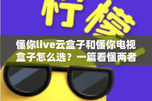 懂你live云盒子和懂你电视盒子怎么选？一篇看懂两者区别与选购全攻略