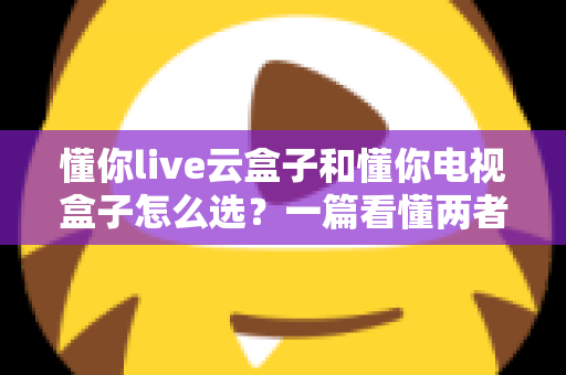 懂你live云盒子和懂你电视盒子怎么选？一篇看懂两者区别与选购全攻略