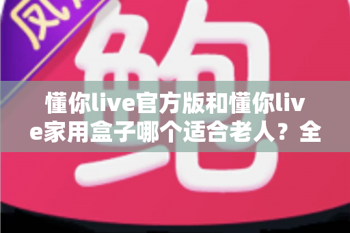 懂你live官方版和懂你live家用盒子哪个适合老人?全面对比分析与选购指南 懂你live官方版和懂你live家用盒子哪个适合老人?全面对比分析与选购指南