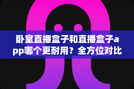 卧室直播盒子和直播盒子app哪个更耐用？全方位对比分析与长期使用指南