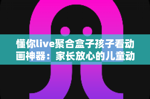懂你live聚合盒子孩子看动画神器：家长放心的儿童动画大屏观影全攻略
