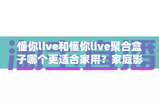 懂你live和懂你live聚合盒子哪个更适合家用？家庭影音方案深度对比与选购指南